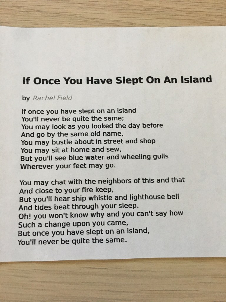 A picture of a photo copy of a poem, presumably printed out by the author's mother and mailed to him. 

If once you have slept on an island
By Rachel Lyman Field  

If once you have slept on an island
You'll never be quite the same;
You may look as you looked the day before
And go by the same old name,
You may bustle about in street and shop
You may sit at home and sew,
But you'll see blue water and wheeling gulls
Wherever your feet may go.
You may chat with the neighbors of this and that
And close to your fire keep,
But you'll hear ship whistle and lighthouse bell
And tides beat through your sleep.
Oh! you won't know why and you can't say how
Such a change upon you came,
But once you have slept on an island,
You'll never be quite the same.
